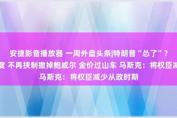 安捷影音播放器 一周外盘头条|特朗普“怂了”？软化关税态度 不再挟制撤掉鲍威尔 金价过山车 马斯克：将权臣减少从政时期