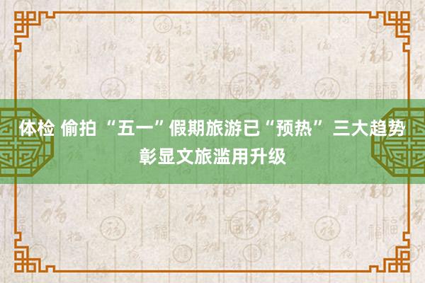 体检 偷拍 “五一”假期旅游已“预热” 三大趋势彰显文旅滥用升级