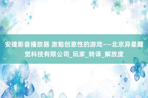 安捷影音播放器 激勉创意性的游戏——北京异星醒觉科技有限公司_玩家_转译_解放度