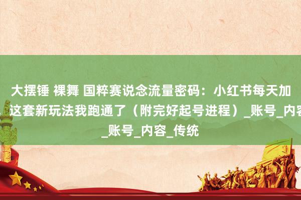 大摆锤 裸舞 国粹赛说念流量密码：小红书每天加爆99+，这套新玩法我跑通了（附完好起号进程）_账号_内容_传统