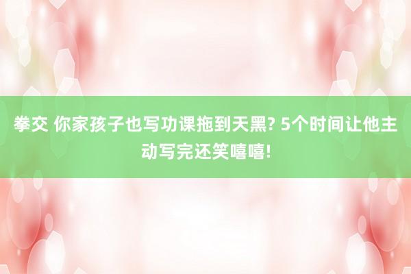 拳交 你家孩子也写功课拖到天黑? 5个时间让他主动写完还笑嘻嘻!