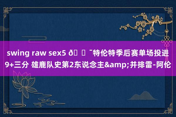 swing raw sex5 🎯特伦特季后赛单场投进9+三分 雄鹿队史第2东说念主&并排雷-阿伦