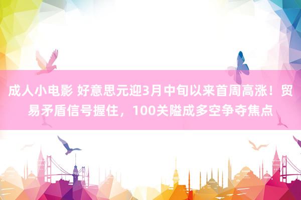 成人小电影 好意思元迎3月中旬以来首周高涨！贸易矛盾信号握住，100关隘成多空争夺焦点
