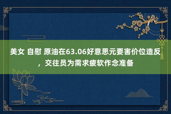 美女 自慰 原油在63.06好意思元要害价位造反，交往员为需求疲软作念准备