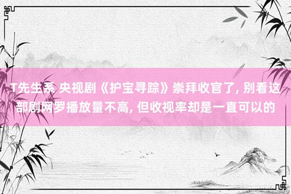 T先生系 央视剧《护宝寻踪》崇拜收官了， 别看这部剧网罗播放量不高， 但收视率却是一直可以的