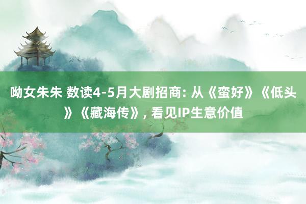 呦女朱朱 数读4-5月大剧招商: 从《蛮好》《低头》《藏海传》， 看见IP生意价值